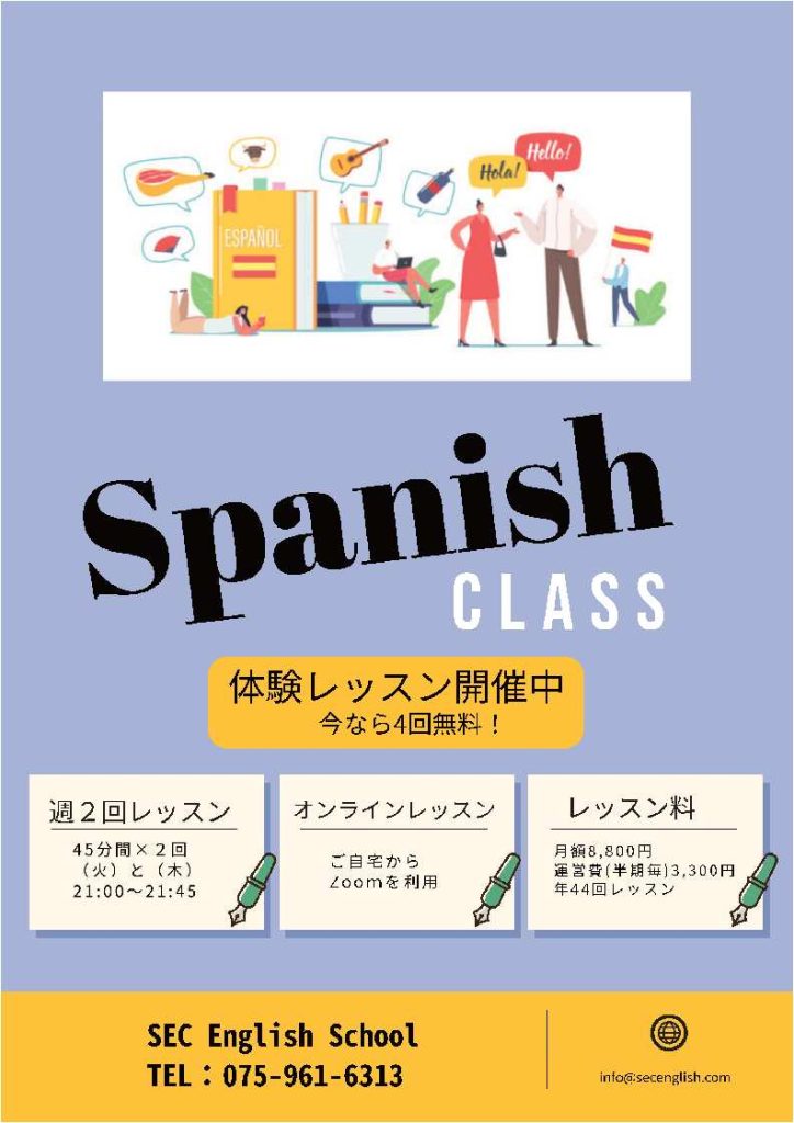 Spanish CLASS
体験レッスン開催中
今なら4回無料
週2回レッスン
45分✖2回
(火)と(木)
21:00~21:45
オンラインレッスン
ご自宅からZoonを利用
レッスン料
月額8,800円
運営費(半期毎)3,300円
年44回レッスン
SEC English School
TEL:075-961-6313
info@secenglish.com