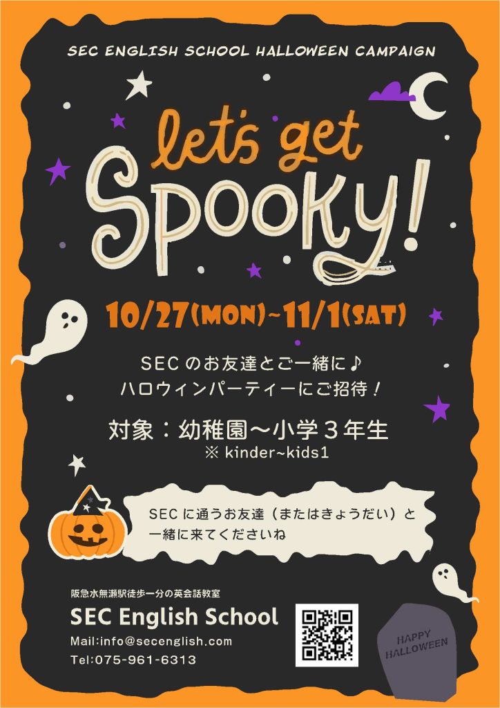 SEC ENGLISH SCHOOL HALLOWEEN campaign
Lets get Spooky!
10-27(MON)~11/1(SAT)
SECのお友達とご一緒に♪
ハロウィンパーティーにご招待!
対象:幼稚園~小学3年生
※kinder~kids1
SECに通うお友達(またはきょうだい)と一緒に来てくださいね。
阪急水無瀬駅徒歩1分の英会話教室
SEC English School
mail : info@secenglish.com
TEL : 075-961-6313