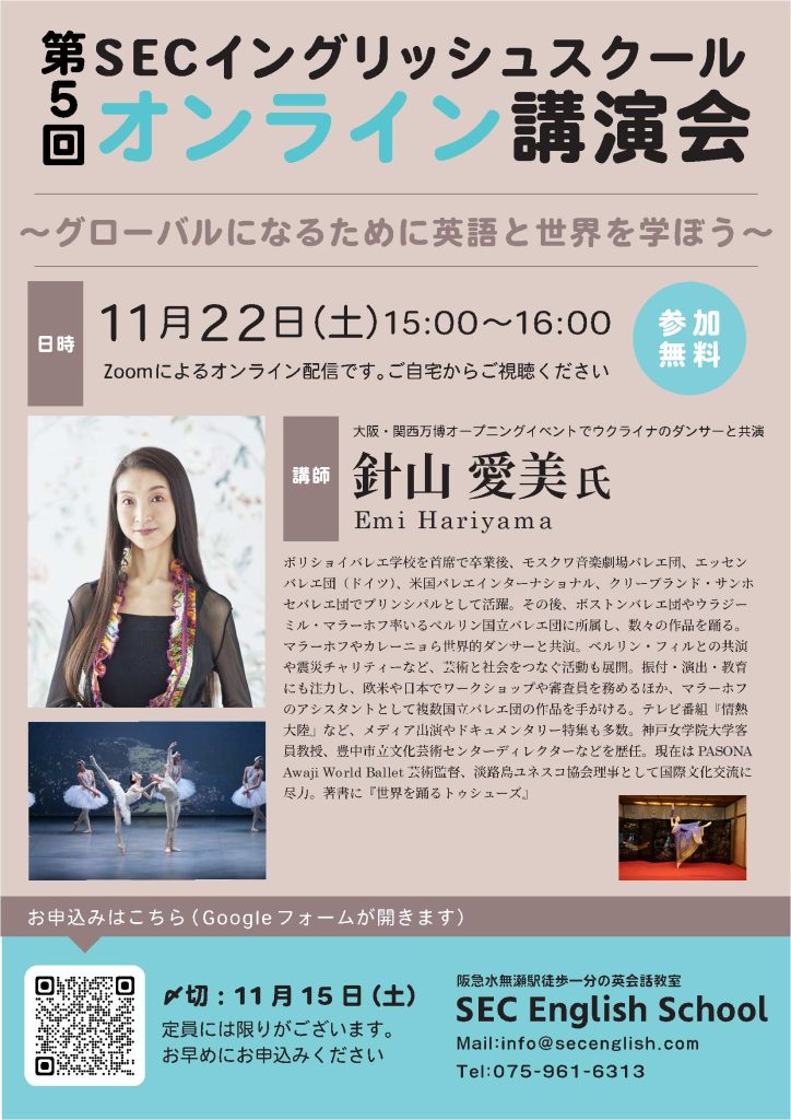 第５回
SECイングリッシュスクール
オンライン講演会

～グローバルになるために英語と世界を学ぼう～

参加無料

日時：11月22日（土）15:00～16:00
Zoomによるオンライン配信です。ご自宅からご視聴ください

講師：大阪・関西万博オープニングイベントでウクライナのダンサーと共演

針山愛美氏
Emi Hariyama

ボリショイバレエ学校を首席で卒業後、モスクワ音楽劇場バレエ団、エッセンバレエ団（ドイツ）、米国バレエインターナショナル、クリーブランド・サンホセバレエ団でプリンシパルとして活躍。その後、ボストンバレエ団やウラジーミル・マラーホフ率いるベルリン国立バレエ団に所属し、数々の作品を踊る。
マラーホフやカレーニョら世界的ダンサーと共演。ベルリン・フィルとの共演や震災チャリティーなど、芸術と社会をつなぐ活動も展開。振付・演出・教育
にも注力し、欧米や日本でワークショップや審査員を務めるほか、マラーホフのアシスタントとして複数国立バレエ団の作品を手がける。テレビ番組『情熱
大陸』など、メディア出演やドキュメンタリー特集も多数。神戸女学院大学客員教授、豊中市立文化芸術センターディレクターなどを歴任。現在はPASONA
Awaji World Ballet 芸術監督、淡路島ユネスコ協会理事として国際文化交流に尽力。著書に『世界を踊るトゥシューズ』

〆切：11 月15 日（土）
定員には限りがございます。
お早めにお申込みください

お申し込みはフォームから
https://docs.google.com/forms/d/e/1FAIpQLSeFNBnlne6xfTfWy0Uo1zIg-gY5acpJtkFuCjg4TCGZILASoA/viewform?pli=1