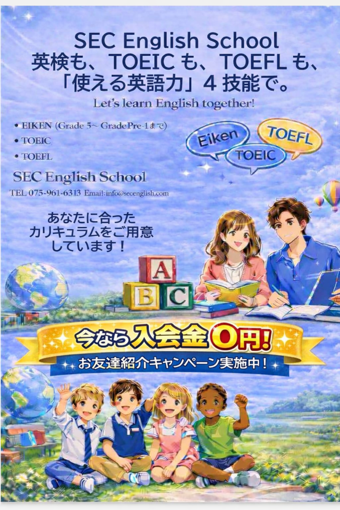 SEC English School
英検も、TORICも、TOEFLも、
「仕え津英語力」４技能で。
Let's learn English together!

・EIKEN (Grade5～Grade Pre-1まで)
・TOEIC
・TOEFL
SEC English School
TEL 075-961-6313
Email:info@secenglish.com
あなたに合った
カリキュラムをご用意
しています。
今なら入会金０円！
お友達商会キャンペーン実施中！