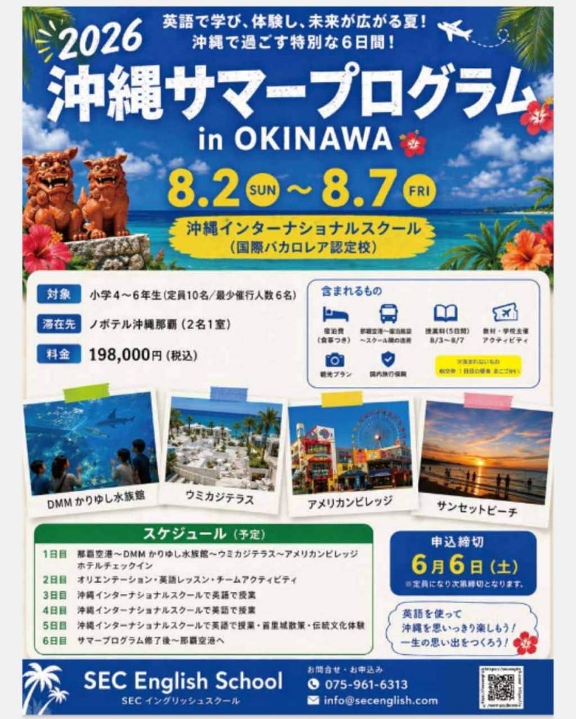 沖縄サマープログラム2026inOKINAWA
英語で学び、体験し、未来が広がる夏！
沖縄で過ごす特別な6日間！
8.2SUN～8.7FRI
沖縄インターナショナルスクール（国際バカロレア認定校）

対　象：小学４～６年生(定員10名/最小催行人数6名)
滞在先：ノボテル沖縄那覇(2名1室)
料　金：198,000円(税込)

申し込み締め切り：6月6日(土)