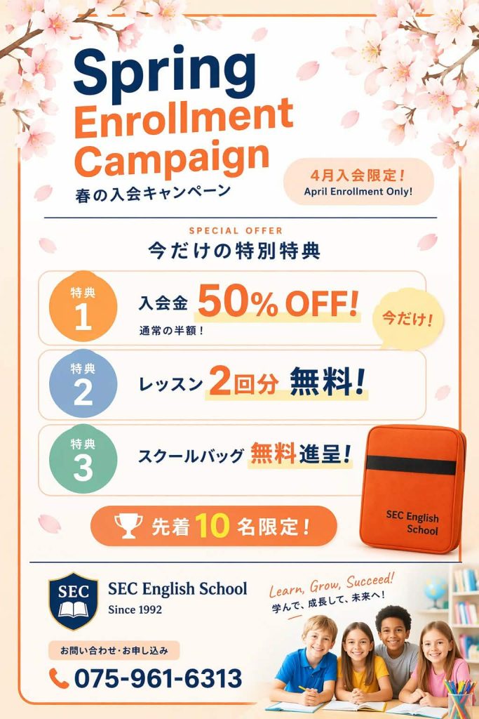 春の入会キャンペーン
4月入会限定！
今だけの特典
特典1：入会金50％OFF！今だけ
特典2：レッスン2回分無料！
特典3：スクールバッグ無料進呈！
先着10名限定！
SEC English School
International School
Sinse 1992
Learn, Grow, Succeed!
学んで、成長して、未来へ！
問い合わせ・お申し込み
Contact ＆ Enrollemant
075-964-6313
