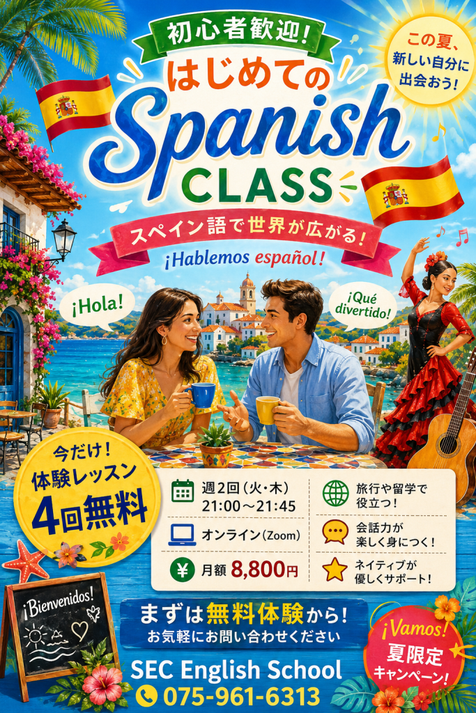 初心者歓迎！
はじめての Spanish CLASS
スペイン語で世界が広がる！

今だけ！体験レッスン4回無料
週2回(火・木)21:00～21:45
オンライン(Zoom)
￥月額8,800円
旅行や留学で役立つ！
会話力が楽しく身につく！
ネイティブが優しくサポート！
まずは無料体験から！
お気軽にお問い合わせ下さい
SEC English School
075-961-6313