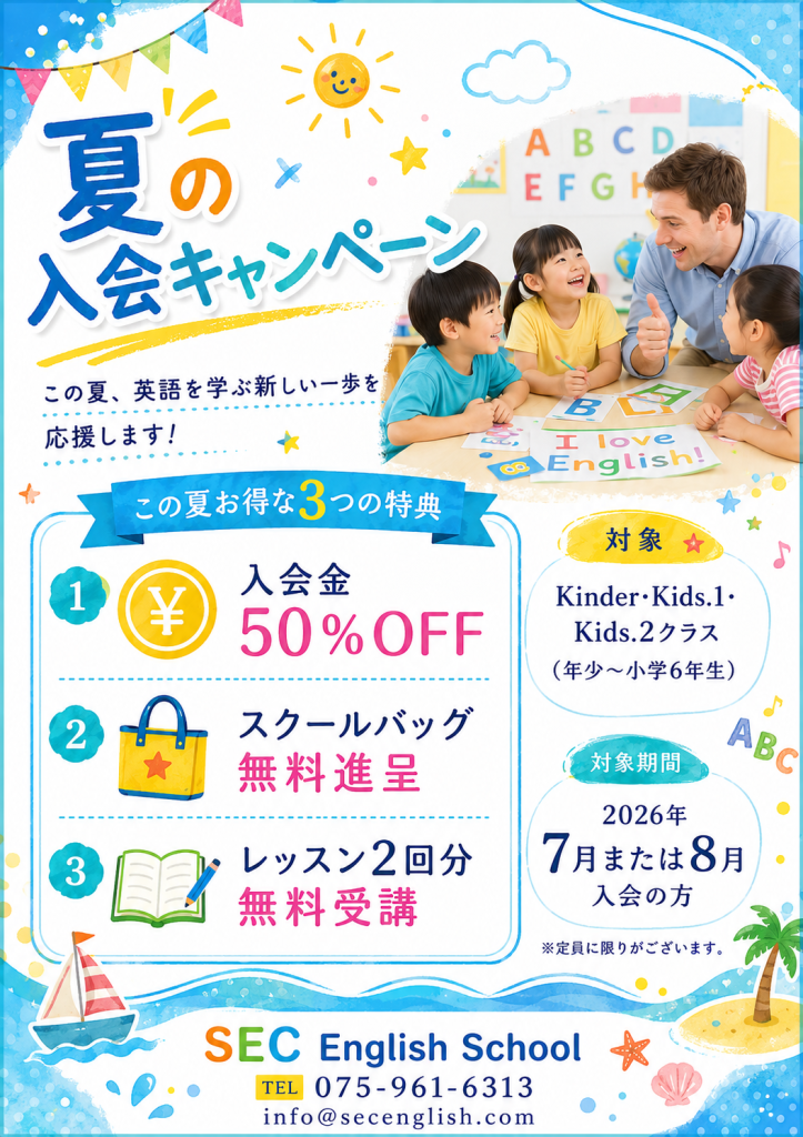 夏の入会キャンペーン
この夏、英語を学ぶ新しい一歩を応援します。

この夏お得な3つの特典
1.入会金50％OFF
2.スクールバッグ無料進呈
3.レッスン2回分無料受講
対象：Kinder・Kids.1・Kids.2クラス
（年少～小学6年生）
対象期間：7月または8月入会の方

CEC English School
075-961-6313
info@secenglish.com