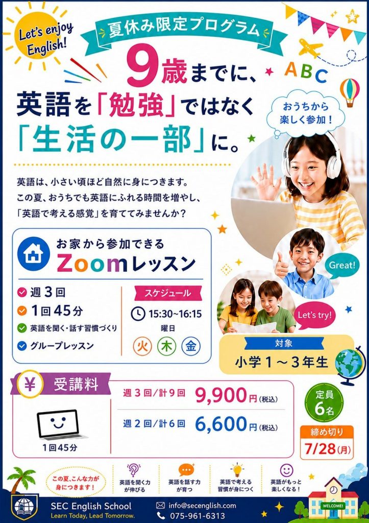 夏休み限定プログラム
9歳までに、英語を「勉強」ではなく「生活の一部」に。
英語は小さい頃ほど自然に身に付きます。
この夏、おうちでも英語にふれる時間を増やし、「英語で考える感覚」を育ててみませんか?
おうちから参加できるZoomレッスン
週3回
1回45分
英語を聞く・話す習慣作り
グループレッスン
スケジュール:15:30~16:15
曜日:火、木、金
対象:小学1~3年生
受講料:
週3回/計9回 9,900円
週2回/計6回 6,600円
定員:6名
締切:7/28(月)
SEC English School
075-961-6313