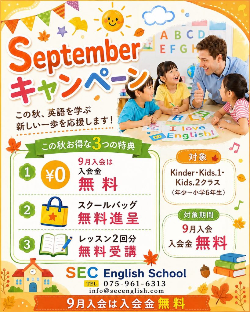 September キャンペーン
この秋、英語を学ぶ
新しい一歩を応援します!
この秋お得な3つの特典
1.9月入会は入会金無料
2.スクールバッグ無慮進呈
3.レッスン2回分無料受講
対象:
Kinder・Kids.1・Kids.2クラス
(年少~小学6年生)
対象期間:
9月入会=入会金無料
SEC English School
TEL:075-961-6313
info@secenglish.com