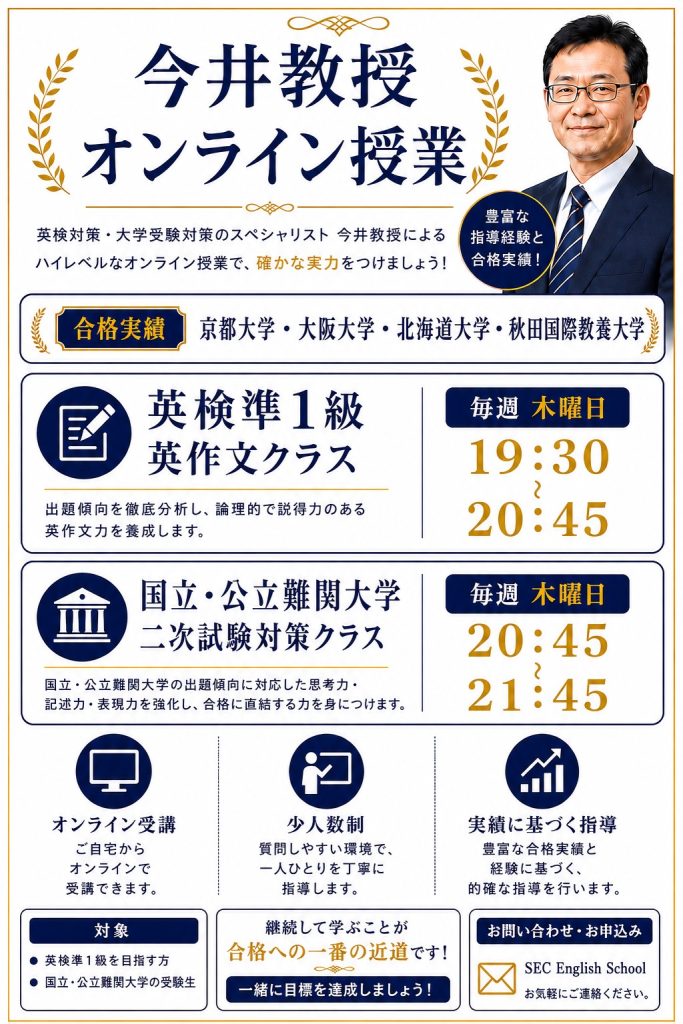 今井教授のオンライン授業
英検対策・大学受験対策のスペシャリスト 今井教授によるハイレベルなオンライン授業で、確かな実力をつけましょう!
オンライン授業・少人数制・実績に基づく指導
お問い合わせお申し込み:
SEC English School
合格実績:京都大学・大阪大学・北海道大学・秋田国際教養大学
準1級英作文クラス
毎週木曜日 19:30~20:45
国立難関大学二次試験対策クラス
毎週木曜日 20:45~21:45