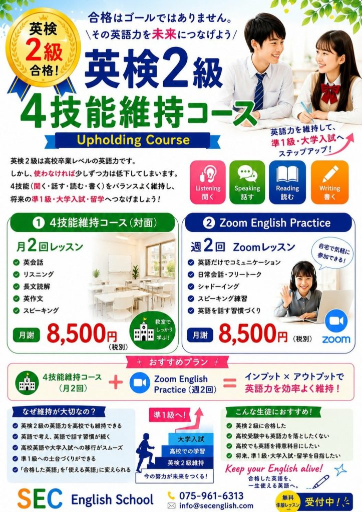 英検2級合格
英検2級4技能維持コース
合格はゴールではありません。
その英語力を未来につなげよう
Upholding Cooourse
英検2級は高校卒業レベの英語力です。
しかし、使わなければ少しずつ力は低下してしまいます。
4技能(聞く・話す・読む・書く)をバランスよく維持し、将来の準1級・大学入試・留学へつなげましょう!
1.4技能維持コース(対面)
月2回レッスン
英会話
リスニング
長文読解
英作文
スピーキング
月謝:8,500円(税別)
2.Zoom English Practice
週2回Zoomレッスン
英語だけでコミュニケーション
日常会話・フリートーク
シャドーイング
スピーキング練習
英語を話す習慣づくり
月謝:8,500円(税別)
おすすめプラン
4技能維持コース(月2回)+Zoon English Practice(週2回)=インプット×アウトプットで英語力を効率よく維持!
なぜ維持が大切なの?
英検2級の英語力を孝行でも維持できる
英語で考え、英語で話す習慣が続く
高校英語や大学入試への移行がスムーズ
準1級への土台作りができる
合格した英語を使える英語に変えられる
こんな生徒におすすめ!
英検2級に合格した
高校受験中も英語力を落としたくない
高校でも英語を得意科目にしたい
将来、準1級・大学入試・留学を目指したい
SEC English School075-961-6313
info@secenglish.com