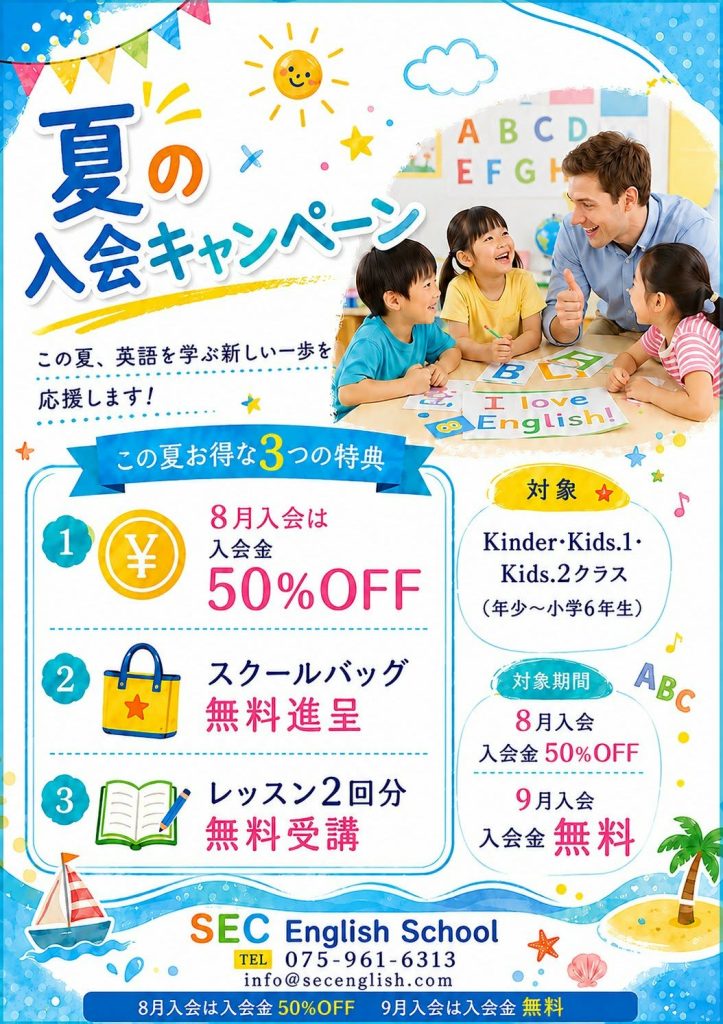 夏の入会キャンペーン
この夏、英語を学ぶ新しい一歩を応援します。
この夏お得な3つの特典
1.入会金50%OFF
2.スクールバッグ無料進呈
3.レッスン2回分無料受講
対象:Kinder・Kids.1・Kids.2クラス
(年少~小学6年生)
対象期間:8月または9月入会の方
SEC English School
075-961-6313
info@secenglish.com