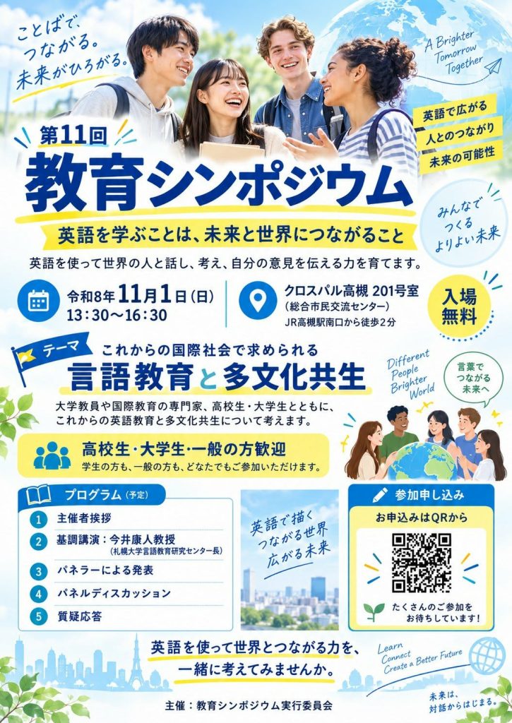 第11回教育シンポジウム
英語を学ぶことは、未来と世界につながること
英語を使って世界の人と話し、自分の意見を伝える力を育てます。
日時:令和8年11月1日(日)13:30~16:30
場所:クロスパル高槻201号室(総合市民交流センター)
JR高槻駅南口から徒歩2分
テーマ:これからの国際社会で求められる言語教育と多文化共生
大学教員や国際教育の専門家、高校生・大学生とともにこれからの英語教育と多文化共生について考えます。
高校生・大学生・一般の方歓迎
学生の方も、一般の方も、どなたでもご参加いただけます。
お申し込みは二次元コードから