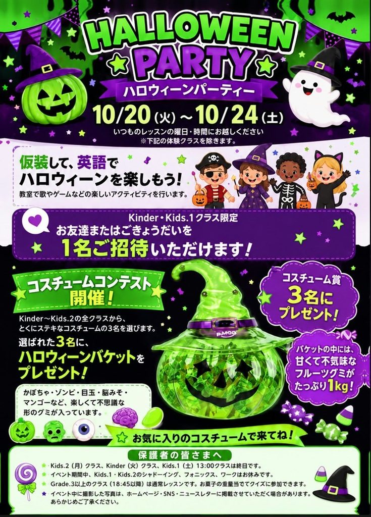 HALLOWEEN PARTY
ハロウィーンパーティー
10/20(火)~10/24(土)
いつものレッスンの曜日・時間に起こし下さい・
仮装して、英語でハロウィーンを楽しもう!
Kinder・Kids.1クラス限定
お友だちまたはごきょうだいを
1名ご招待いただけます
コスチュームコンテスト開催!
コスチューム賞3名にハロウィーンバスケットをプレゼント!
バスケットの中には甘くて不気味なフルーツグミがタップ値1kg!
お気に入りのコスチューム出来てね。