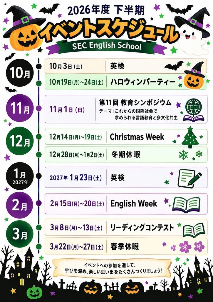10月3日 : 英検
10月19日~24日 : ハロウィーンパーティー
11月1日 : 第11回シンポジウム
テーマ:これからの国際社会で求められる言語教育と多文化共生
12月14日~19日
Cristmas Week
12月28日~1月2日 : 冬期休暇
2027年1月23日 : 英検
2月15日~20日 : English Week
3月8日~13日 :リーディングコンテスト
3月22日~27日 : 春期休暇